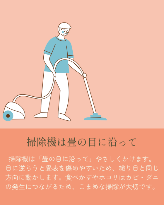 「掃除機は畳の目に沿って。掃除機は「畳の目に沿って」やさしくかけます。 目に逆らうと畳表を傷めやすいため、織り目と同じ方向に動かします。食べかすやホコリはカビ・ダニの発生につながるため、こまめな掃除が大切です。」掃除機を掛ける男性のイラスト。